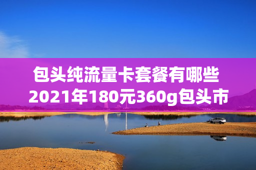 包头纯流量卡套餐有哪些 2021年180元360g包头市本地流量