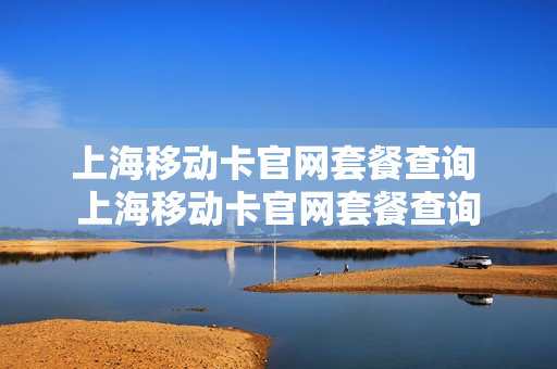 上海移动卡官网套餐查询 上海移动卡官网套餐查询