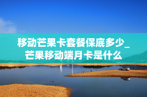 移动芒果卡套餐保底多少_芒果移动端月卡是什么
