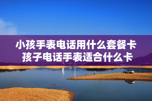 小孩手表电话用什么套餐卡 孩子电话手表适合什么卡