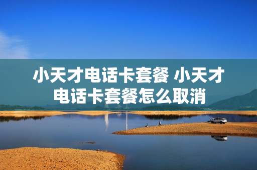 小天才电话卡套餐 小天才电话卡套餐怎么取消