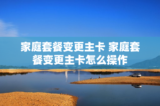 家庭套餐变更主卡 家庭套餐变更主卡怎么操作
