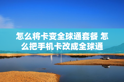 怎么将卡变全球通套餐 怎么把手机卡改成全球通