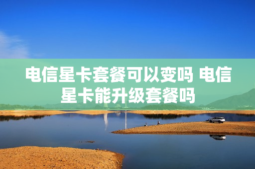 电信星卡套餐可以变吗 电信星卡能升级套餐吗