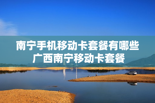 南宁手机移动卡套餐有哪些 广西南宁移动卡套餐