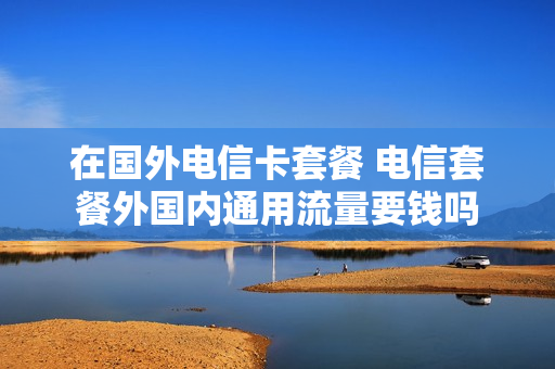 在国外电信卡套餐 电信套餐外国内通用流量要钱吗