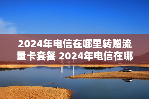 2024年电信在哪里转赠流量卡套餐 2024年电信在哪里转赠流量卡套餐呢