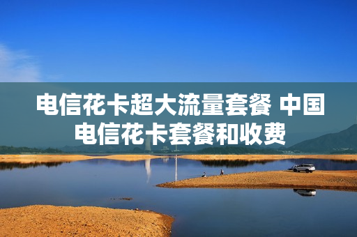 电信花卡超大流量套餐 中国电信花卡套餐和收费