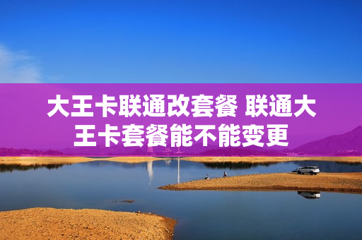 大王卡联通改套餐 联通大王卡套餐能不能变更