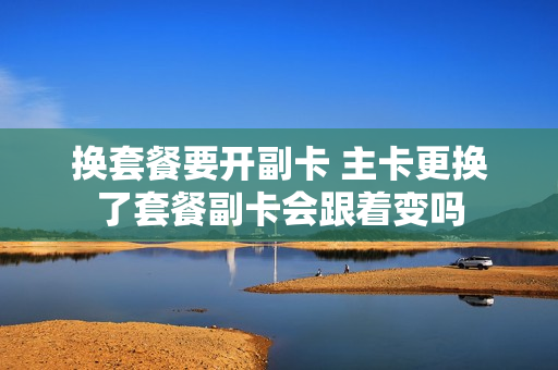 换套餐要开副卡 主卡更换了套餐副卡会跟着变吗