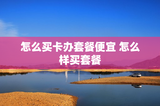 怎么买卡办套餐便宜 怎么样买套餐