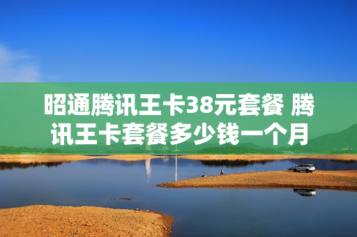 昭通腾讯王卡38元套餐 腾讯王卡套餐多少钱一个月