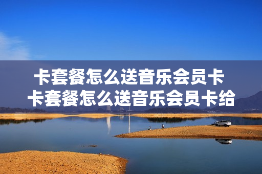 卡套餐怎么送音乐会员卡 卡套餐怎么送音乐会员卡给别人用