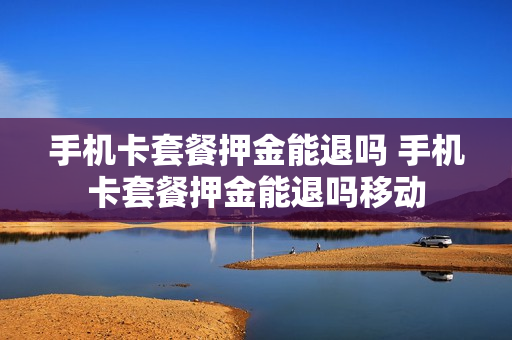 手机卡套餐押金能退吗 手机卡套餐押金能退吗移动