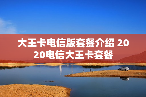 大王卡电信版套餐介绍 2020电信大王卡套餐