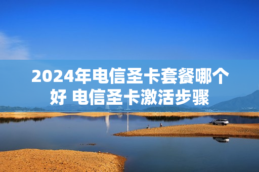 2024年电信圣卡套餐哪个好 电信圣卡激活步骤