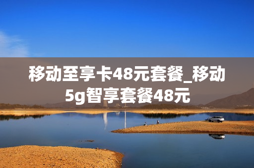 移动至享卡48元套餐_移动5g智享套餐48元