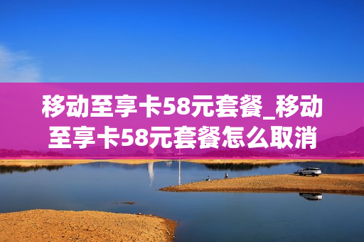 移动至享卡58元套餐_移动至享卡58元套餐怎么取消
