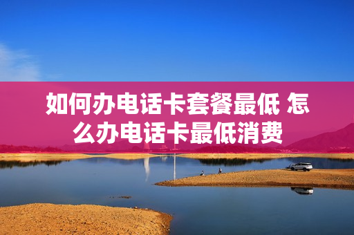 如何办电话卡套餐最低 怎么办电话卡最低消费