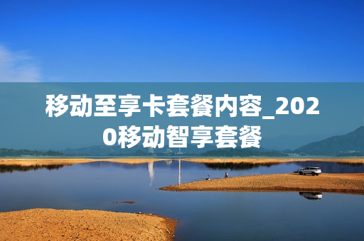 移动至享卡套餐内容_2020移动智享套餐