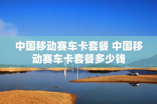中国移动赛车卡套餐 中国移动赛车卡套餐多少钱