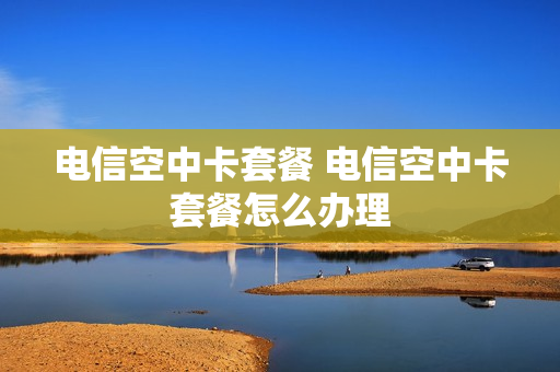 电信空中卡套餐 电信空中卡套餐怎么办理