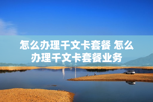 怎么办理千文卡套餐 怎么办理千文卡套餐业务