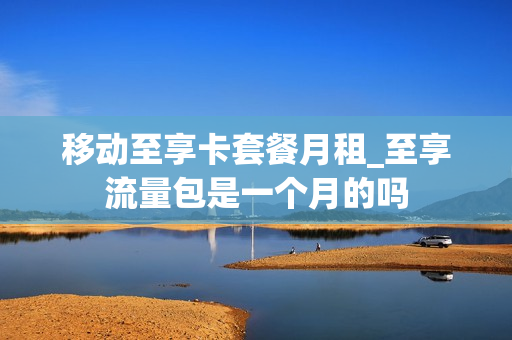移动至享卡套餐月租_至享流量包是一个月的吗