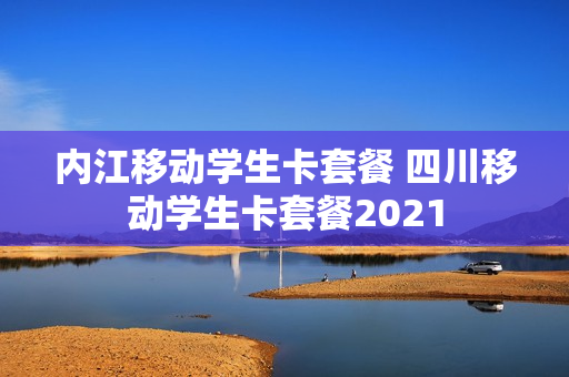内江移动学生卡套餐 四川移动学生卡套餐2021