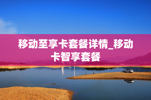 移动至享卡套餐详情_移动卡智享套餐