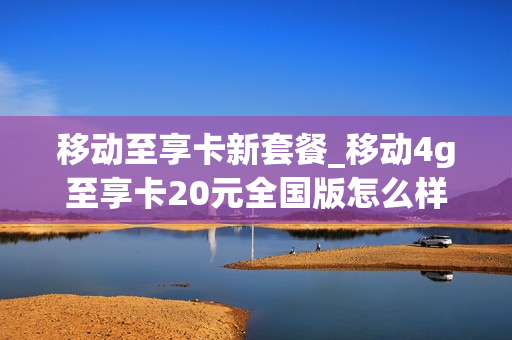 移动至享卡新套餐_移动4g至享卡20元全国版怎么样