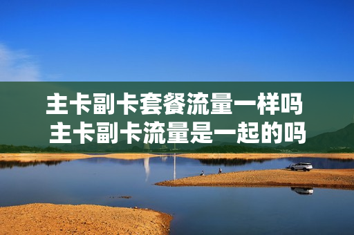 主卡副卡套餐流量一样吗 主卡副卡流量是一起的吗