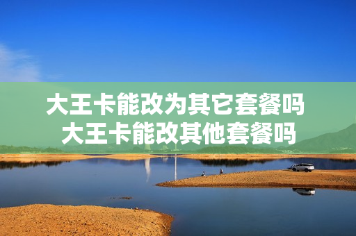 大王卡能改为其它套餐吗 大王卡能改其他套餐吗