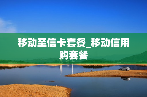 移动至信卡套餐_移动信用购套餐