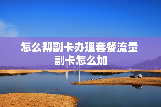 怎么帮副卡办理套餐流量 副卡怎么加