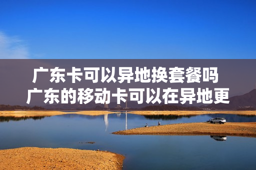 广东卡可以异地换套餐吗 广东的移动卡可以在异地更换吗?