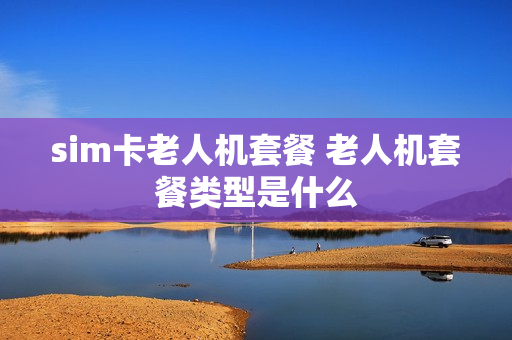 sim卡老人机套餐 老人机套餐类型是什么