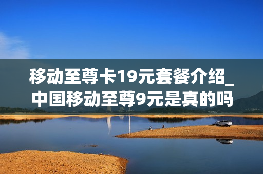 移动至尊卡19元套餐介绍_中国移动至尊9元是真的吗