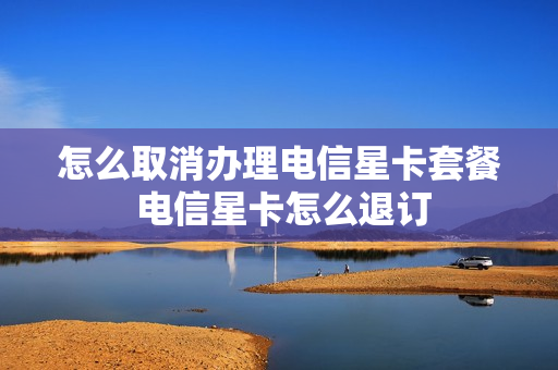 怎么取消办理电信星卡套餐 电信星卡怎么退订