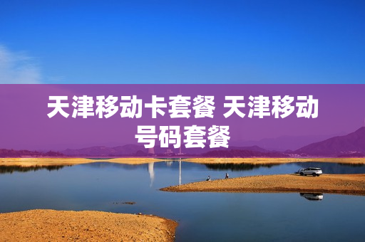 天津移动卡套餐 天津移动号码套餐