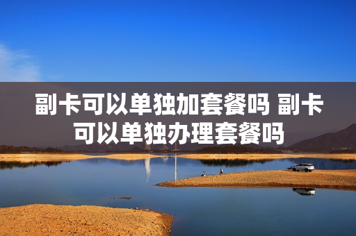 副卡可以单独加套餐吗 副卡可以单独办理套餐吗