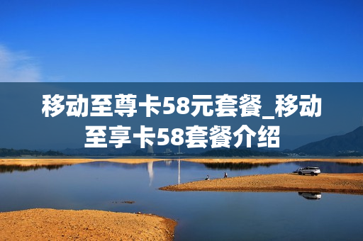 移动至尊卡58元套餐_移动至享卡58套餐介绍