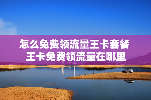 怎么免费领流量王卡套餐 王卡免费领流量在哪里