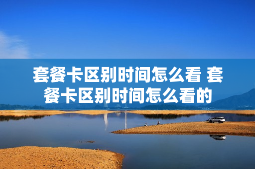 套餐卡区别时间怎么看 套餐卡区别时间怎么看的