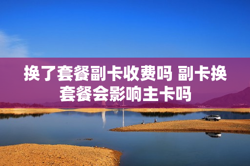 换了套餐副卡收费吗 副卡换套餐会影响主卡吗