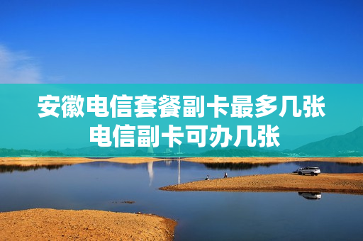 安徽电信套餐副卡最多几张 电信副卡可办几张