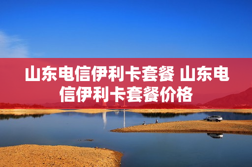 山东电信伊利卡套餐 山东电信伊利卡套餐价格