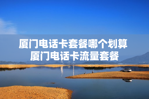 厦门电话卡套餐哪个划算 厦门电话卡流量套餐