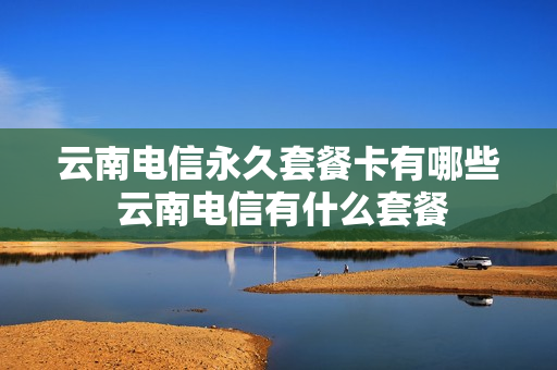 云南电信永久套餐卡有哪些 云南电信有什么套餐