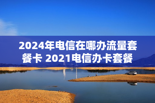 2024年电信在哪办流量套餐卡 2021电信办卡套餐